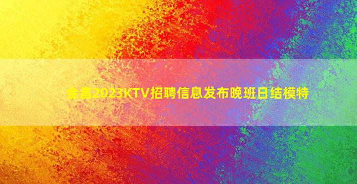金昌2023KTV招聘信息发布晚班日结模特